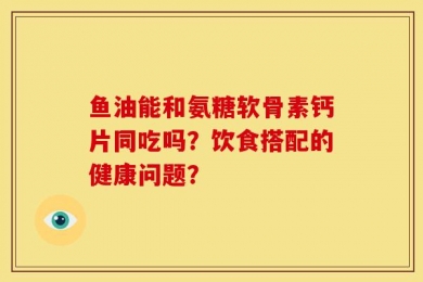 鱼油能和氨糖软骨素钙片同吃吗？饮食搭配的健康问题？