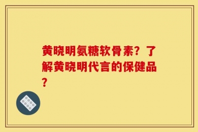 黄晓明氨糖软骨素？了解黄晓明代言的保健品？