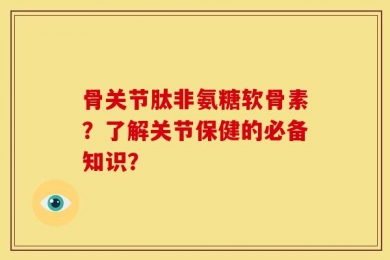 骨关节肽非氨糖软骨素？了解关节保健的必备知识？