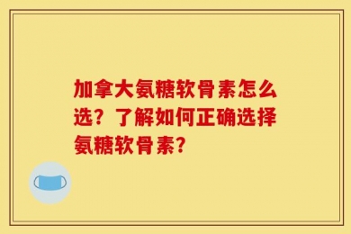 加拿大氨糖软骨素怎么选？了解如何正确选择氨糖软骨素？