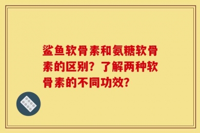 鲨鱼软骨素和氨糖软骨素的区别？了解两种软骨素的不同功效？
