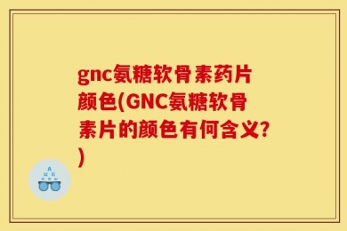 gnc氨糖软骨素药片颜色(GNC氨糖软骨素片的颜色有何含义？)