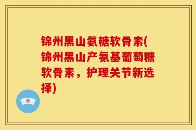 锦州黑山氨糖软骨素(锦州黑山产氨基葡萄糖软骨素，护理关节新选择)