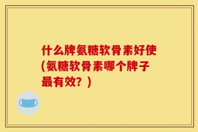 什么牌氨糖软骨素好使(氨糖软骨素哪个牌子最有效？)
