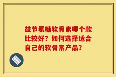 益节氨糖软骨素哪个款比较好？如何选择适合自己的软骨素产品？
