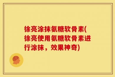 徐亮涂抹氨糖软骨素(徐亮使用氨糖软骨素进行涂抹，效果神奇)