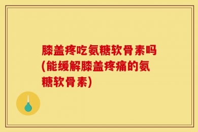 膝盖疼吃氨糖软骨素吗(能缓解膝盖疼痛的氨糖软骨素)