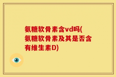 氨糖软骨素含vd吗(氨糖软骨素及其是否含有维生素D)