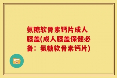 氨糖软骨素钙片成人 膝盖(成人膝盖保健必备：氨糖软骨素钙片)