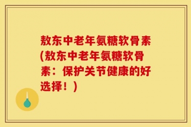 敖东中老年氨糖软骨素(敖东中老年氨糖软骨素：保护关节健康的好选择！)