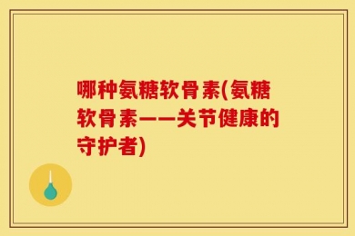 哪种氨糖软骨素(氨糖软骨素——关节健康的守护者)