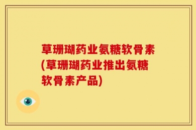 草珊瑚药业氨糖软骨素(草珊瑚药业推出氨糖软骨素产品)