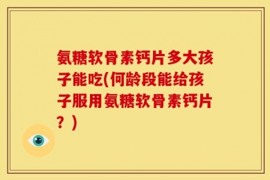 氨糖软骨素钙片多大孩子能吃(何龄段能给孩子服用氨糖软骨素钙片？)