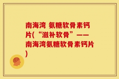 南海湾 氨糖软骨素钙片(“滋补软骨”——南海湾氨糖软骨素钙片)