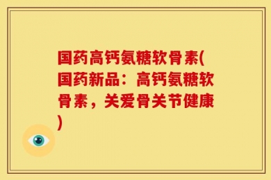 国药高钙氨糖软骨素(国药新品：高钙氨糖软骨素，关爱骨关节健康)