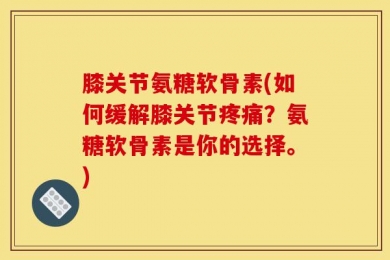 膝关节氨糖软骨素(如何缓解膝关节疼痛？氨糖软骨素是你的选择。)