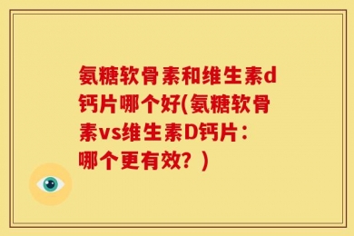 氨糖软骨素和维生素d钙片哪个好(氨糖软骨素vs维生素D钙片：哪个更有效？)