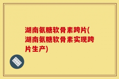 湖南氨糖软骨素跨片(湖南氨糖软骨素实现跨片生产)