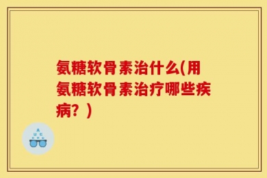氨糖软骨素治什么(用氨糖软骨素治疗哪些疾病？)