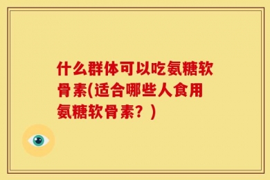 什么群体可以吃氨糖软骨素(适合哪些人食用氨糖软骨素？)