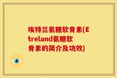 埃特兰氨糖软骨素(Etreland氨糖软骨素的简介及功效)