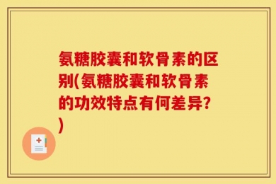 氨糖胶囊和软骨素的区别(氨糖胶囊和软骨素的功效特点有何差异？)