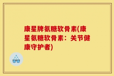 康星牌氨糖软骨素(康星氨糖软骨素：关节健康守护者)