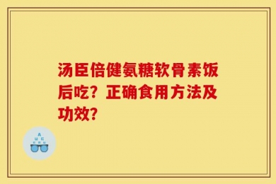 汤臣倍健氨糖软骨素饭后吃？正确食用方法及功效？