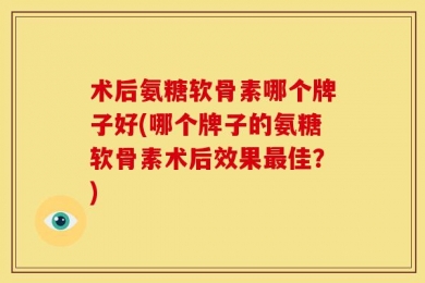 术后氨糖软骨素哪个牌子好(哪个牌子的氨糖软骨素术后效果最佳？)