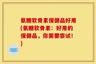 氨糖软骨素保健品好用(氨糖软骨素：好用的保健品，你需要尝试！)