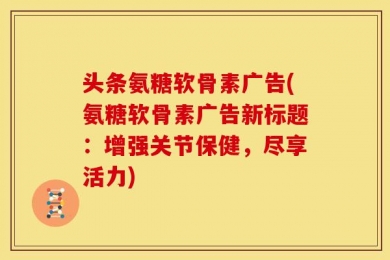 头条氨糖软骨素广告(氨糖软骨素广告新标题：增强关节保健，尽享活力)