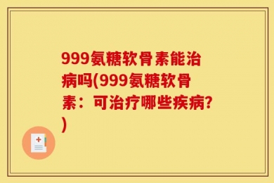 999氨糖软骨素能治病吗(999氨糖软骨素：可治疗哪些疾病？)