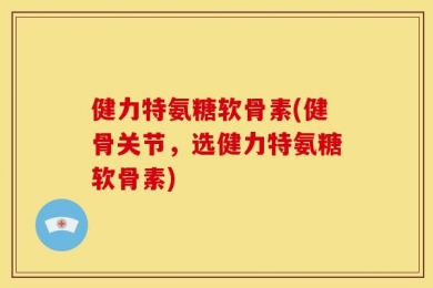 健力特氨糖软骨素(健骨关节，选健力特氨糖软骨素)
