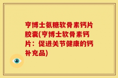 亨博士氨糖软骨素钙片胶囊(亨博士软骨素钙片：促进关节健康的钙补充品)