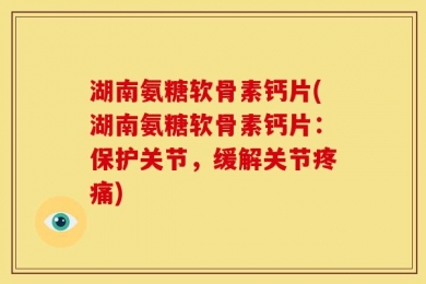 湖南氨糖软骨素钙片(湖南氨糖软骨素钙片：保护关节，缓解关节疼痛)