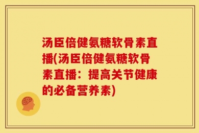 汤臣倍健氨糖软骨素直播(汤臣倍健氨糖软骨素直播：提高关节健康的必备营养素)