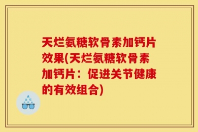 天烂氨糖软骨素加钙片效果(天烂氨糖软骨素加钙片：促进关节健康的有效组合)