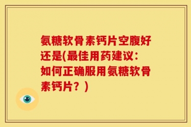 氨糖软骨素钙片空腹好还是(最佳用药建议：如何正确服用氨糖软骨素钙片？)