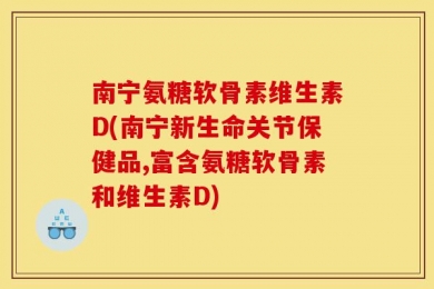 南宁氨糖软骨素维生素D(南宁新生命关节保健品,富含氨糖软骨素和维生素D)
