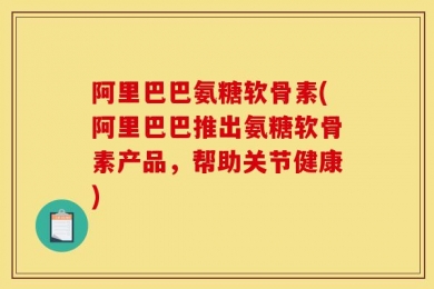 阿里巴巴氨糖软骨素(阿里巴巴推出氨糖软骨素产品，帮助关节健康)