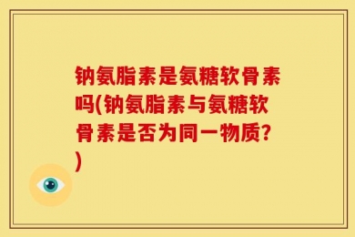 钠氨脂素是氨糖软骨素吗(钠氨脂素与氨糖软骨素是否为同一物质？)