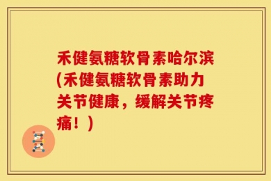 禾健氨糖软骨素哈尔滨(禾健氨糖软骨素助力关节健康，缓解关节疼痛！)