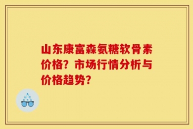山东康富森氨糖软骨素价格？市场行情分析与价格趋势？