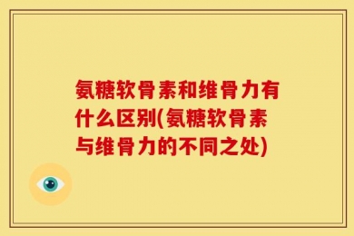 氨糖软骨素和维骨力有什么区别(氨糖软骨素与维骨力的不同之处)