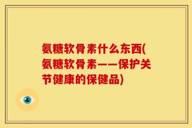 氨糖软骨素什么东西(氨糖软骨素——保护关节健康的保健品)