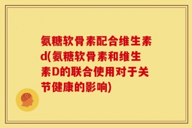 氨糖软骨素配合维生素d(氨糖软骨素和维生素D的联合使用对于关节健康的影响)