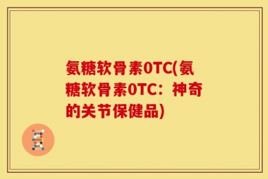 氨糖软骨素0TC(氨糖软骨素0TC：神奇的关节保健品)