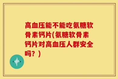 高血压能不能吃氨糖软骨素钙片(氨糖软骨素钙片对高血压人群安全吗？)