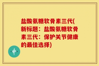 盐酸氨糖软骨素三代(新标题：盐酸氨糖软骨素三代：保护关节健康的最佳选择)