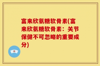 富来欣氨糖软骨素(富来欣氨糖软骨素：关节保健不可忽略的重要成分)